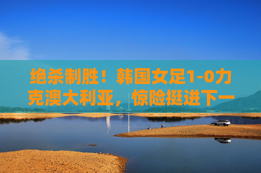 绝杀制胜！韩国女足1-0力克澳大利亚，惊险挺进下一轮，绝杀制胜！韩国女足1-0力克澳大利亚惊险晋级