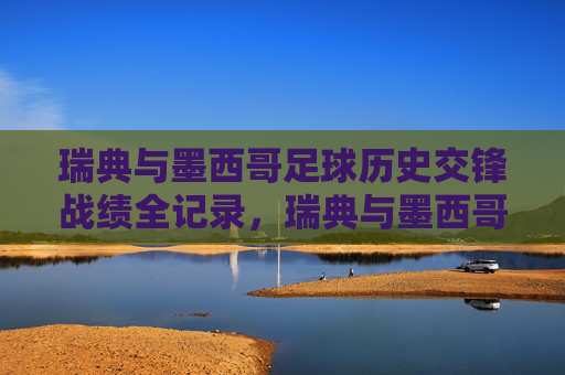 瑞典与墨西哥足球历史交锋战绩全记录,瑞典与墨西哥足球历史交锋战绩全记录