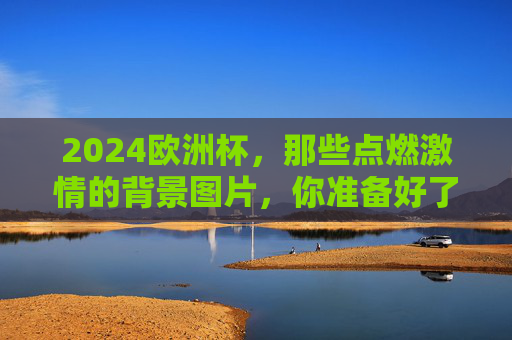 2024欧洲杯，那些点燃激情的背景图片，你准备好了吗？2024欧洲杯激情背景图，你准备好了吗？