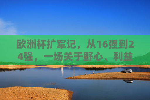 欧洲杯扩军记,从16强到24强,一场关于野心、利益与足球全球化的博弈,欧洲杯扩军,野心、利益与足球全球化的博弈