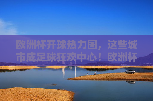 欧洲杯开球热力图,这些城市成足球狂欢中心!欧洲杯开球热力图,城市足球狂欢中心