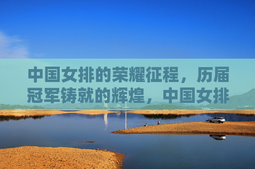 中国女排的荣耀征程,历届冠军铸就的辉煌,中国女排荣耀征程,历届冠军铸就辉煌