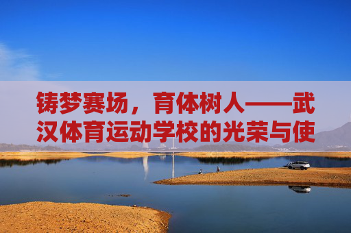 铸梦赛场,育体树人——武汉体育运动学校的光荣与使命,铸梦赛场育体树人,武汉体育运动学校的光荣使命