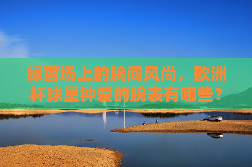 绿茵场上的腕间风尚,欧洲杯球星钟爱的腕表有哪些?绿茵腕间风尚,欧洲杯球星腕表偏爱