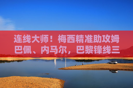 连线大师!梅西精准助攻姆巴佩、内马尔,巴黎锋线三叉戟火力全开
