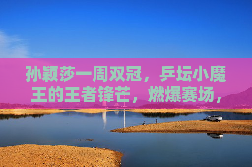 孙颖莎一周双冠，乒坛小魔王的王者锋芒，燃爆赛场，孙颖莎一周双冠，小魔王王者锋芒燃爆赛场