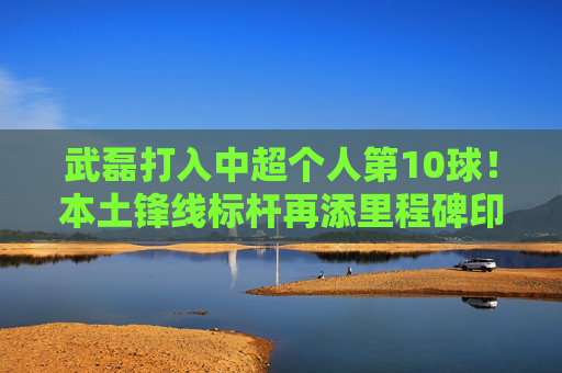 武磊打入中超个人第10球！本土锋线标杆再添里程碑印记，武磊斩获中超个人第10球！本土锋线标杆再添里程碑