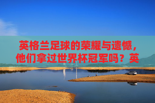 英格兰足球的荣耀与遗憾，他们拿过世界杯冠军吗？英格兰足球，荣耀、遗憾与世界杯冠军之问