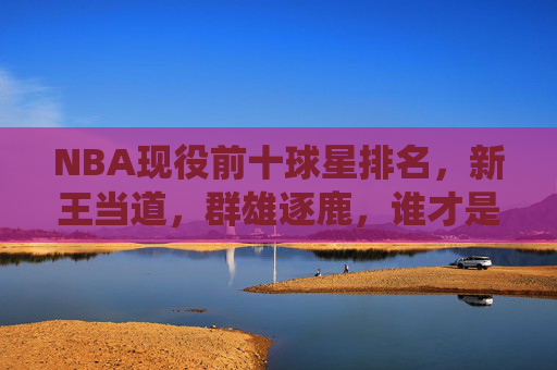NBA现役前十球星排名,新王当道,群雄逐鹿,谁才是当今联盟第一人?NBA现役前十排名,新王当道群雄逐鹿,谁为当今联盟第一人?