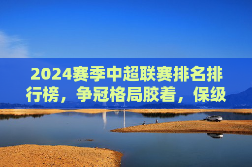 2024赛季中超联赛排名排行榜，争冠格局胶着，保级悬念未解，2024赛季中超排名出炉，争冠格局胶着，保级悬念未解