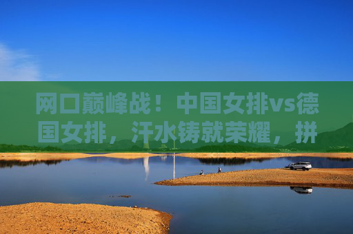 网口巅峰战!中国女排vs德国女排,汗水铸就荣耀,拼搏书写传奇,巅峰战!中国女排VS德国女排,汗水铸荣耀,拼搏写传奇
