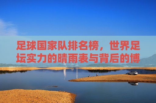 足球国家队排名榜,世界足坛实力的晴雨表与背后的博弈,足球国家队排名榜,世界足坛实力的晴雨表与背后的博弈