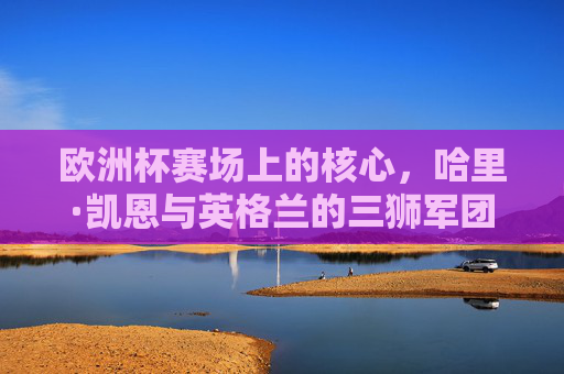 欧洲杯赛场上的核心,哈里·凯恩与英格兰的三狮军团,哈里·凯恩与英格兰三狮军团,欧洲杯赛场核心