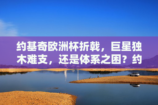 约基奇欧洲杯折戟,巨星独木难支,还是体系之困?约基奇欧洲杯折戟,独木难支还是体系之困?