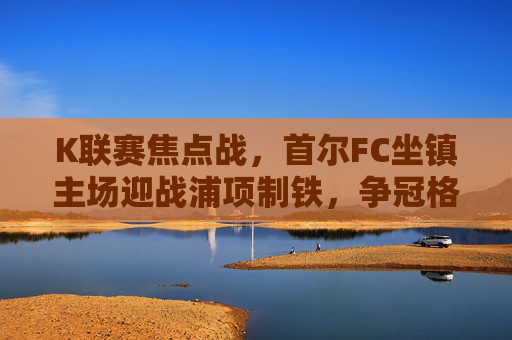 K联赛焦点战,首尔FC坐镇主场迎战浦项制铁,争冠格局再起波澜