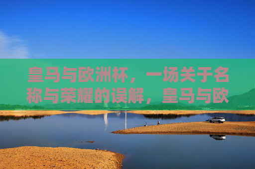 皇马与欧洲杯，一场关于名称与荣耀的误解，皇马与欧洲杯，名称与荣耀的误解