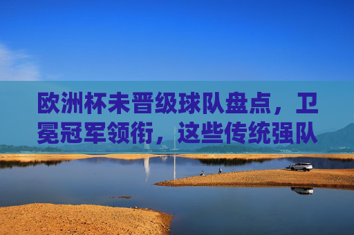 欧洲杯未晋级球队盘点,卫冕冠军领衔,这些传统强队为何无缘德国?卫冕冠军领衔!欧洲杯传统强队无缘德国盘点