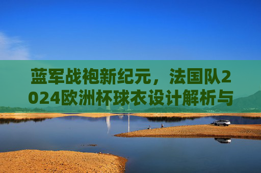 蓝军战袍新纪元,法国队2024欧洲杯球衣设计解析与信仰传承,法国队2024欧洲杯球衣,新纪元战袍的设计与信仰传承