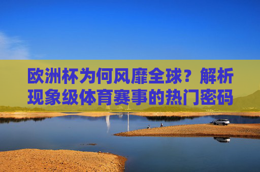 欧洲杯为何风靡全球?解析现象级体育赛事的热门密码,欧洲杯风靡全球,现象级体育赛事的热门密码