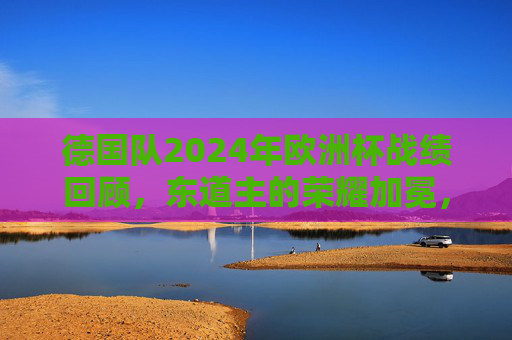 德国队2024年欧洲杯战绩回顾，东道主的荣耀加冕，时隔28年再捧德劳内杯，东道主荣耀加冕！德国队时隔28年再捧德劳内杯