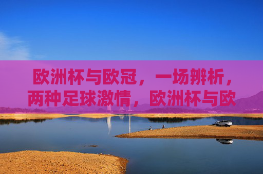 欧洲杯与欧冠,一场辨析,两种足球激情,欧洲杯与欧冠,辨析两种足球激情