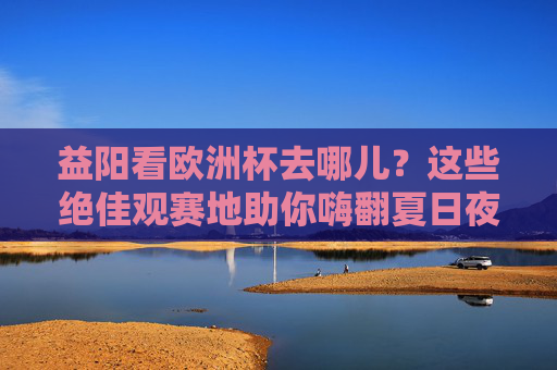 益阳看欧洲杯去哪儿？这些绝佳观赛地助你嗨翻夏日夜！益阳看欧洲杯，绝佳观赛地嗨翻夏夜！