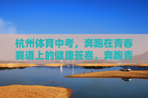 杭州体育中考,奔跑在青春赛道上的健康答卷,奔跑青春赛道,交出健康答卷