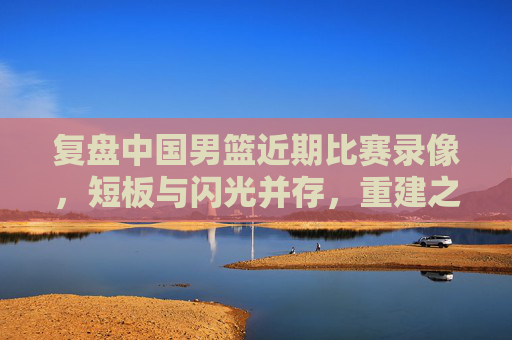 复盘中国男篮近期比赛录像，短板与闪光并存，重建之路需正视差距，复盘中国男篮近期比赛，短板闪光并存，重建需正视差距