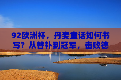 92欧洲杯，丹麦童话如何书写？从替补到冠军，击败德国的为什么，92欧洲杯丹麦童话，替补到冠军，击败德国的逆袭