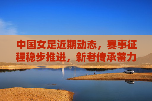 中国女足近期动态，赛事征程稳步推进，新老传承蓄力未来，中国女足赛事稳步推进，新老传承蓄力未来