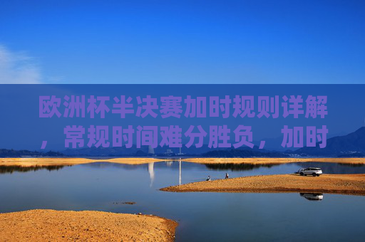 欧洲杯半决赛加时规则详解，常规时间难分胜负，加时赛将如何决出胜负？欧洲杯半决赛加时规则，常规时间难分胜负，加时赛如何决出胜负