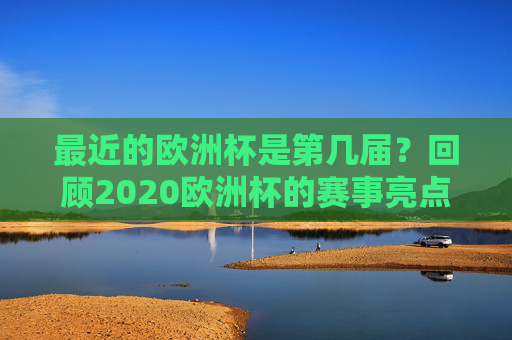 最近的欧洲杯是第几届?回顾2020欧洲杯的赛事亮点与历史脉络,第16届欧洲杯,2020赛事亮点与历史脉络回顾