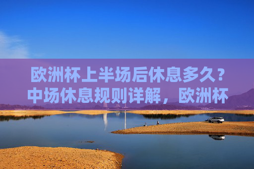 欧洲杯上半场后休息多久?中场休息规则详解,欧洲杯中场休息时长及规则详解