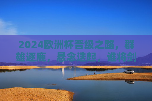 2024欧洲杯晋级之路，群雄逐鹿，悬念迭起，谁将剑指欧陆王座？2024欧洲杯晋级之路，群雄逐鹿，谁将剑指欧陆王座？