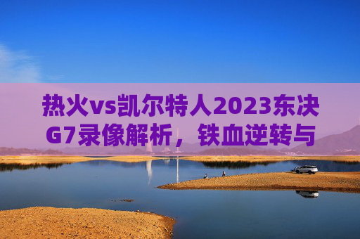 热火vs凯尔特人2023东决G7录像解析,铁血逆转与末节生死时刻,热火vs凯尔特人2023东决G7录像解析,铁血逆转与末节生死时刻