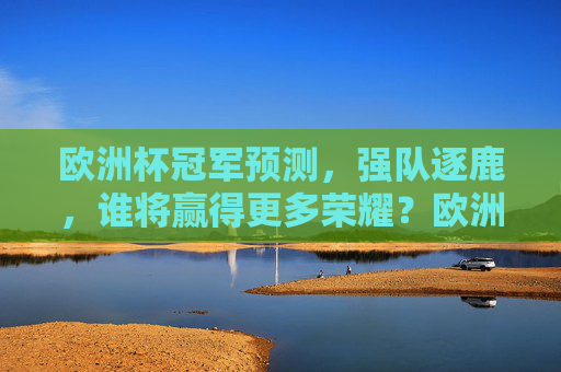 欧洲杯冠军预测，强队逐鹿，谁将赢得更多荣耀？欧洲杯冠军预测，强队逐鹿，谁将加冕荣耀？