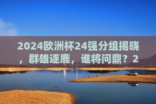 2024欧洲杯24强分组揭晓，群雄逐鹿，谁将问鼎？2024欧洲杯24强分组揭晓 群雄逐鹿谁将问鼎