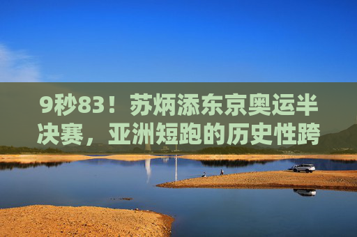 9秒83!苏炳添东京奥运半决赛,亚洲短跑的历史性跨越,9秒83!苏炳添东京奥运半决赛创亚洲短跑历史