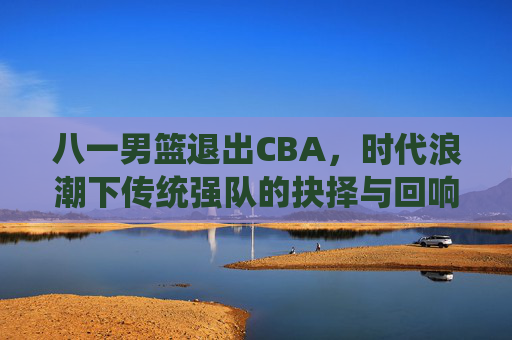 八一男篮退出CBA,时代浪潮下传统强队的抉择与回响,八一男篮告别CBA,传统强队的时代抉择与回响