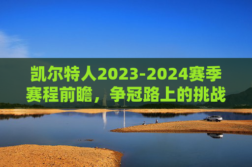 凯尔特人2023-2024赛季赛程前瞻，争冠路上的挑战与机遇，凯尔特人2023-2024赛季赛程前瞻，争冠路上的挑战与机遇