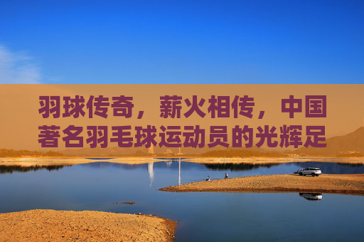 羽球传奇,薪火相传,中国著名羽毛球运动员的光辉足迹,羽球薪火,中国羽坛传奇的光辉足迹