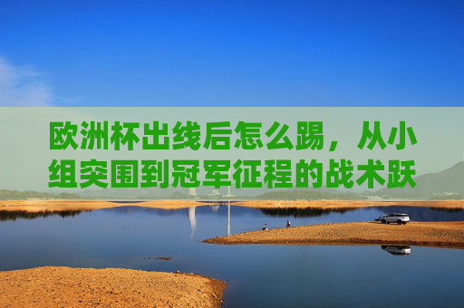 欧洲杯出线后怎么踢,从小组突围到冠军征程的战术跃迁,欧洲杯出线后的战术跃迁,从小组突围到冠军征程