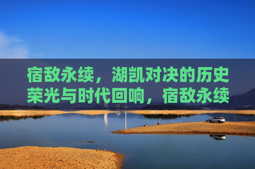 宿敌永续，湖凯对决的历史荣光与时代回响，宿敌永续，湖凯对决的历史荣光与时代回响
