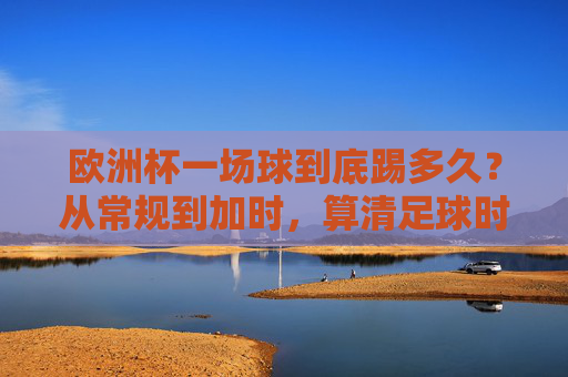欧洲杯一场球到底踢多久？从常规到加时，算清足球时间账，欧洲杯比赛时长，常规到加时的时间账