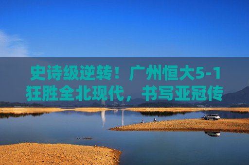 史诗级逆转!广州恒大5-1狂胜全北现代,书写亚冠传奇,史诗级逆转!广州恒大5-1狂胜全北现代,书写亚冠传奇