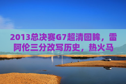 2013总决赛G7超清回眸,雷阿伦三分改写历史,热火马刺巅峰对决永载NBA史册,2013总决赛G7,雷阿伦三分改写历史,热火马刺巅峰对决永载史册