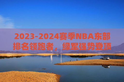 2023-2024赛季NBA东部排名领跑者，绿军强势登顶，争冠格局暗流涌动，绿军登顶东部领跑，争冠格局暗流涌动