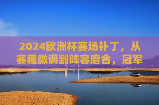 2024欧洲杯赛场补丁,从赛程微调到阵容磨合,冠军之路的隐形变量,2024欧洲杯,冠军之路的隐形赛场补丁