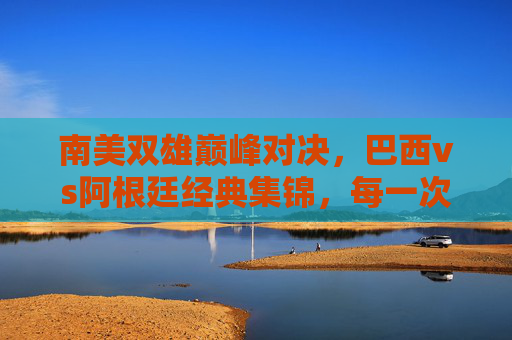 南美双雄巅峰对决,巴西vs阿根廷经典集锦,每一次碰撞都是热血沸腾,南美双雄巅峰对决,巴西vs阿根廷经典热血碰撞