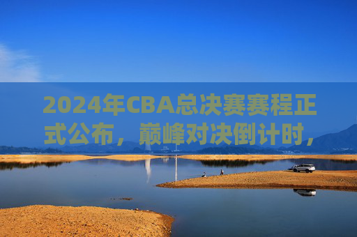 2024年CBA总决赛赛程正式公布，巅峰对决倒计时，冠军悬念即将揭晓，2024年CBA总决赛赛程公布，巅峰对决倒计时，冠军悬念揭晓
